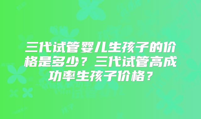 三代试管婴儿生孩子的价格是多少？三代试管高成功率生孩子价格？