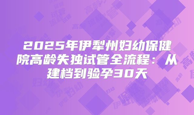 2025年伊犁州妇幼保健院高龄失独试管全流程：从建档到验孕30天