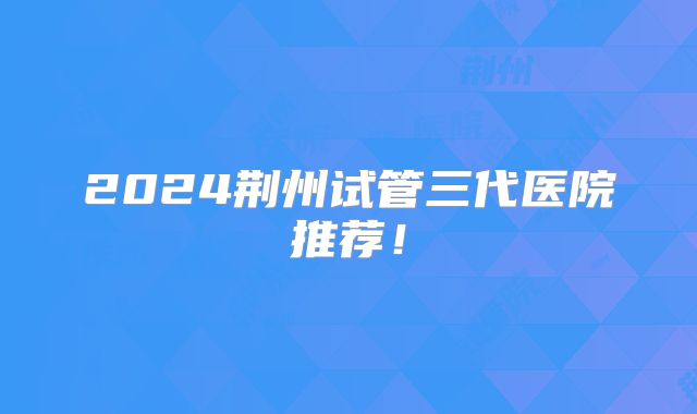 2024荆州试管三代医院推荐！