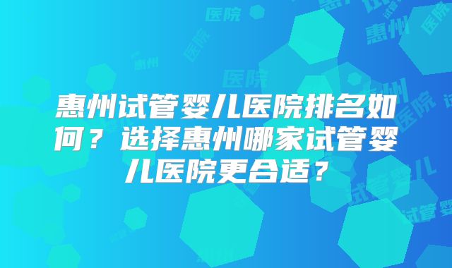 惠州试管婴儿医院排名如何？选择惠州哪家试管婴儿医院更合适？