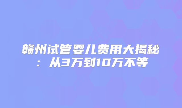 赣州试管婴儿费用大揭秘：从3万到10万不等