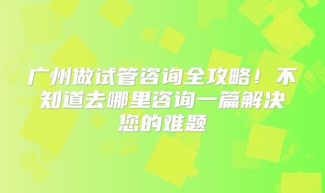 广州做试管咨询全攻略！不知道去哪里咨询一篇解决您的难题