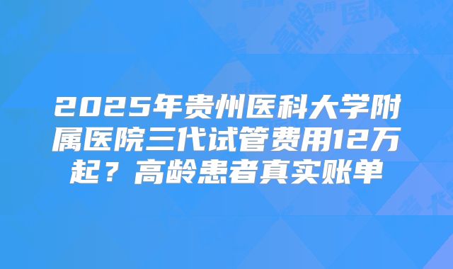 2025年贵州医科大学附属医院三代试管费用12万起？高龄患者真实账单