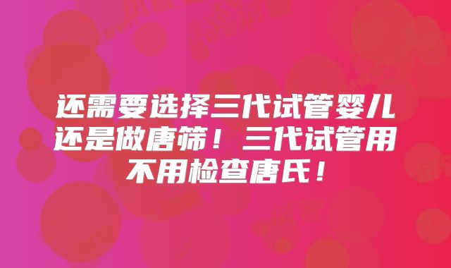 还需要选择三代试管婴儿还是做唐筛！三代试管用不用检查唐氏！