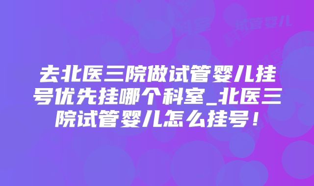 去北医三院做试管婴儿挂号优先挂哪个科室_北医三院试管婴儿怎么挂号!