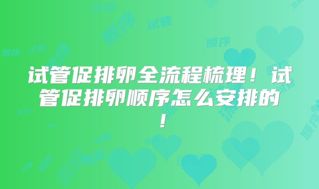 试管促排卵全流程梳理！试管促排卵顺序怎么安排的！