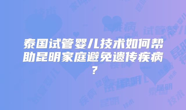 泰国试管婴儿技术如何帮助昆明家庭避免遗传疾病？