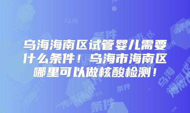 乌海海南区试管婴儿需要什么条件！乌海市海南区哪里可以做核酸检测！