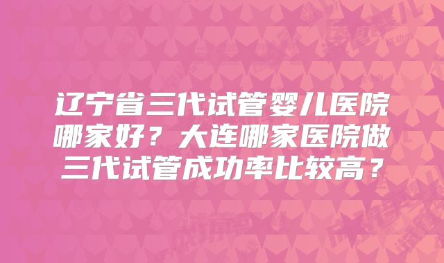 辽宁省三代试管婴儿医院哪家好？大连哪家医院做三代试管成功率比较高？