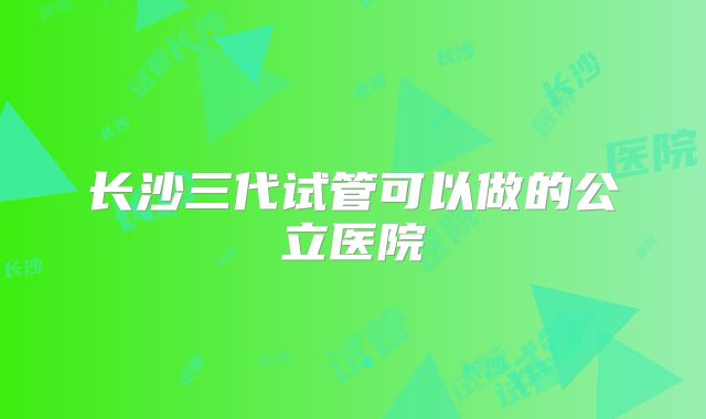 长沙三代试管可以做的公立医院
