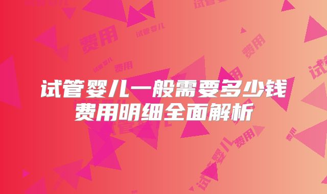 试管婴儿一般需要多少钱费用明细全面解析