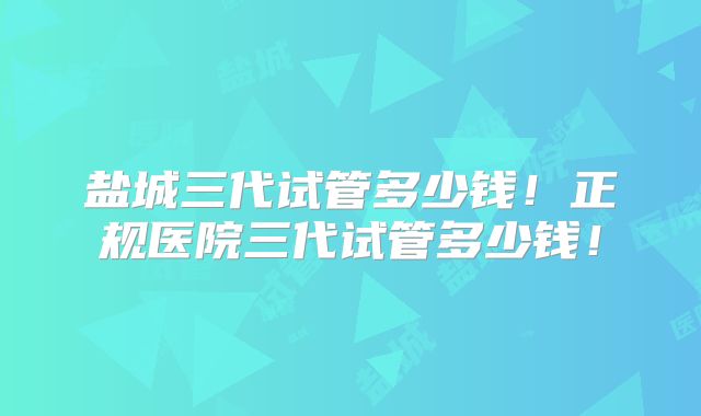 盐城三代试管多少钱！正规医院三代试管多少钱！