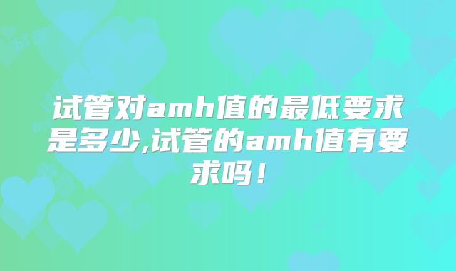 试管对amh值的最低要求是多少,试管的amh值有要求吗！