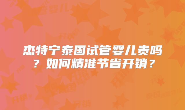 杰特宁泰国试管婴儿贵吗？如何精准节省开销？