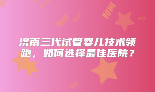 济南三代试管婴儿技术领跑，如何选择最佳医院？