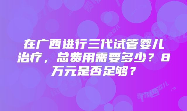 在广西进行三代试管婴儿治疗，总费用需要多少？8万元是否足够？