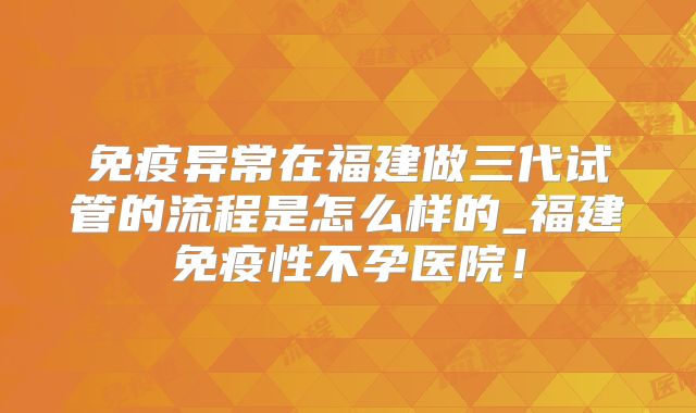 免疫异常在福建做三代试管的流程是怎么样的_福建免疫性不孕医院!