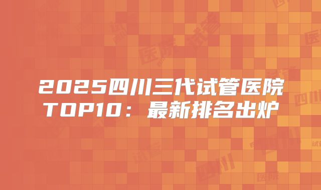 2025四川三代试管医院TOP10:最新排名出炉