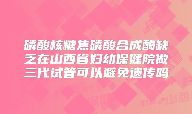 磷酸核糖焦磷酸合成酶缺乏在山西省妇幼保健院做三代试管可以避免遗传吗