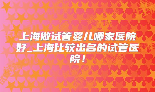 上海做试管婴儿哪家医院好_上海比较出名的试管医院！