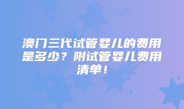 澳门三代试管婴儿的费用是多少？附试管婴儿费用清单！