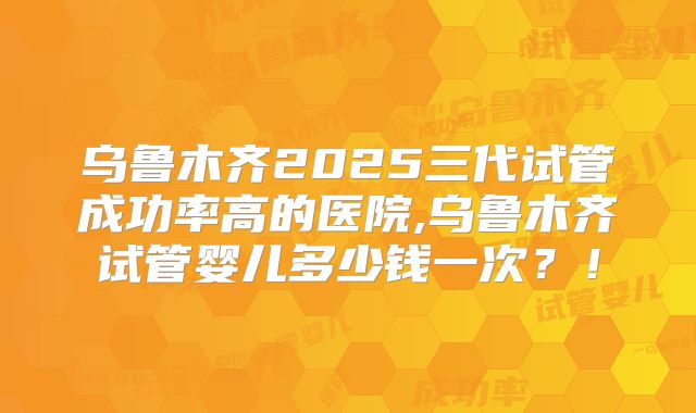 乌鲁木齐2025三代试管成功率高的医院,乌鲁木齐试管婴儿多少钱一次？！