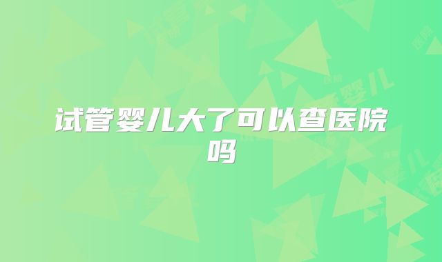 试管婴儿大了可以查医院吗
