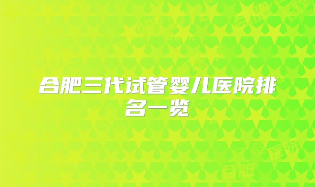 合肥三代试管婴儿医院排名一览