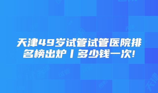 天津49岁试管试管医院排名榜出炉丨多少钱一次!