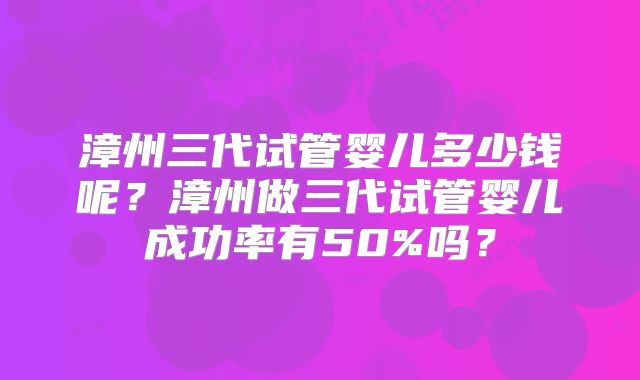 漳州三代试管婴儿多少钱呢?漳州做三代试管婴儿成功率有50%吗?
