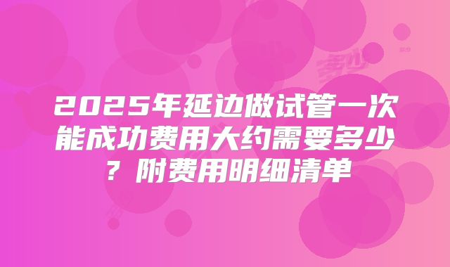 2025年延边做试管一次能成功费用大约需要多少？附费用明细清单
