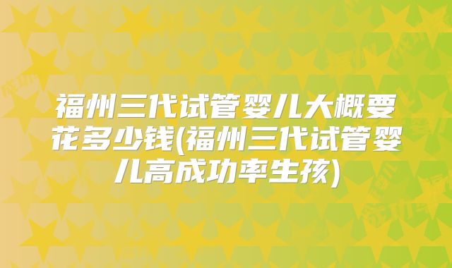 福州三代试管婴儿大概要花多少钱(福州三代试管婴儿高成功率生孩)