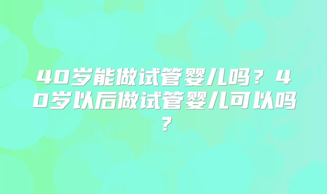 40岁能做试管婴儿吗？40岁以后做试管婴儿可以吗？