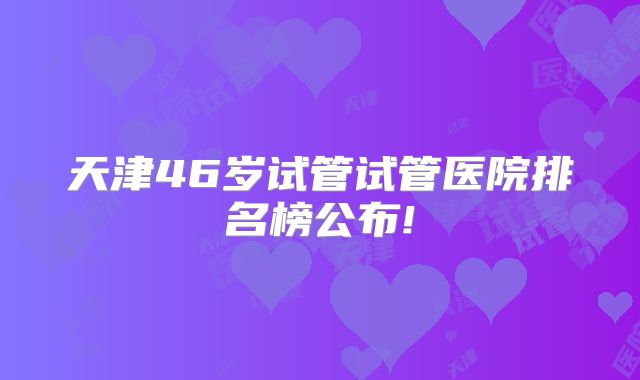 天津46岁试管试管医院排名榜公布!