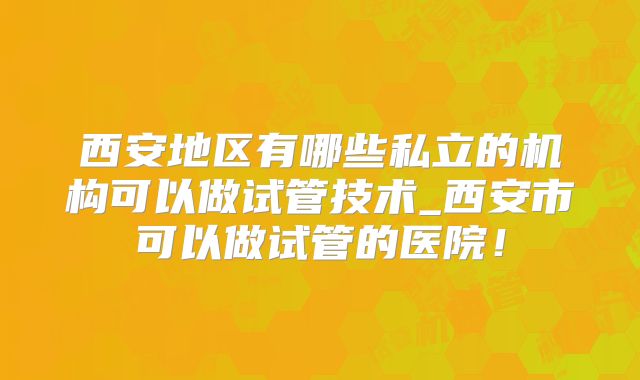 西安地区有哪些私立的机构可以做试管技术_西安市可以做试管的医院！