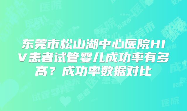 东莞市松山湖中心医院HIV患者试管婴儿成功率有多高？成功率数据对比