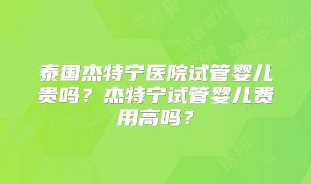 泰国杰特宁医院试管婴儿贵吗？杰特宁试管婴儿费用高吗？