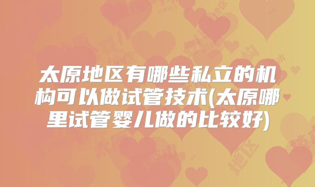 太原地区有哪些私立的机构可以做试管技术(太原哪里试管婴儿做的比较好)