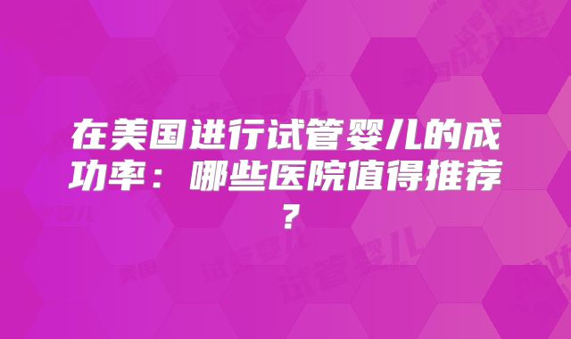 在美国进行试管婴儿的成功率：哪些医院值得推荐？