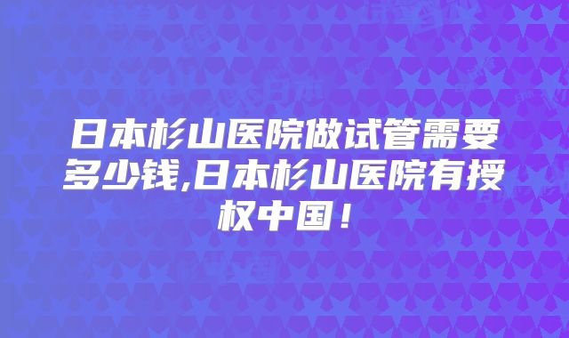 日本杉山医院做试管需要多少钱,日本杉山医院有授权中国！