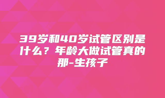 39岁和40岁试管区别是什么？年龄大做试管真的那-生孩子