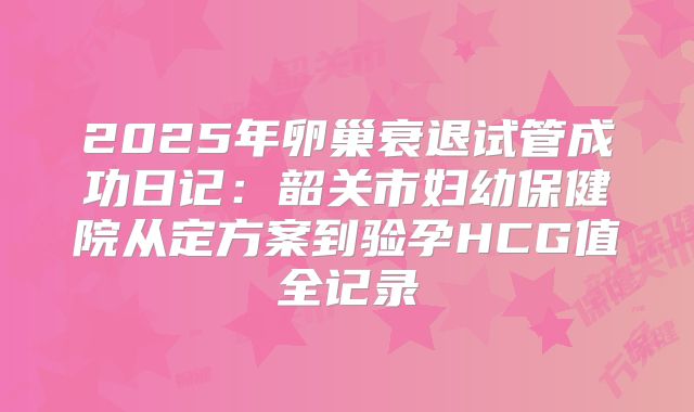 2025年卵巢衰退试管成功日记：韶关市妇幼保健院从定方案到验孕HCG值全记录