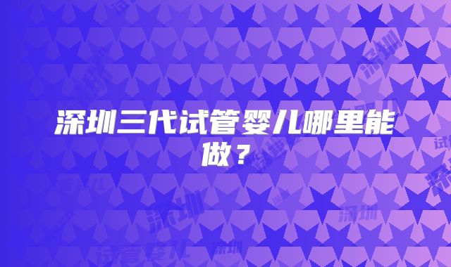 深圳三代试管婴儿哪里能做?