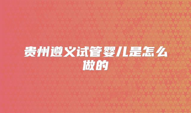 贵州遵义试管婴儿是怎么做的