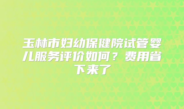 玉林市妇幼保健院试管婴儿服务评价如何？费用省下来了