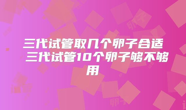 三代试管取几个卵子合适 三代试管10个卵子够不够用
