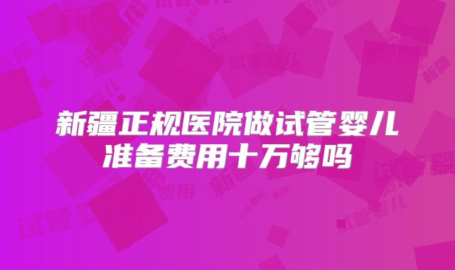 新疆正规医院做试管婴儿准备费用十万够吗