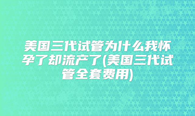 美国三代试管为什么我怀孕了却流产了(美国三代试管全套费用)