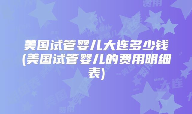 美国试管婴儿大连多少钱(美国试管婴儿的费用明细表)