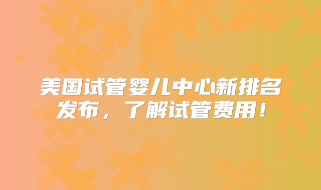 美国试管婴儿中心新排名发布,了解试管费用!